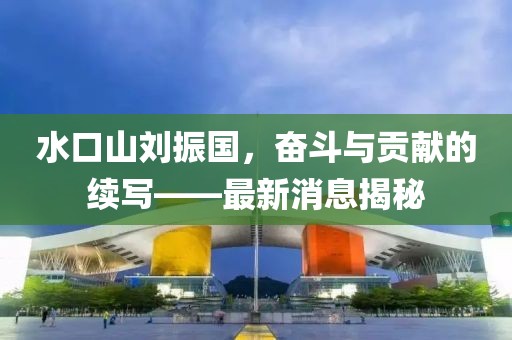 水口山劉振國，奮斗與貢獻的續(xù)寫——最新消息揭秘
