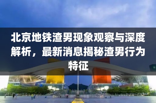北京地鐵渣男現象觀察與深度解析，最新消息揭秘渣男行為特征
