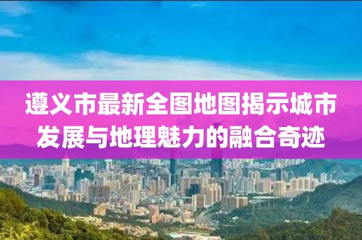 遵義市最新全圖地圖揭示城市發(fā)展與地理魅力的融合奇跡