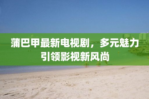 蒲巴甲最新電視劇，多元魅力引領影視新風尚