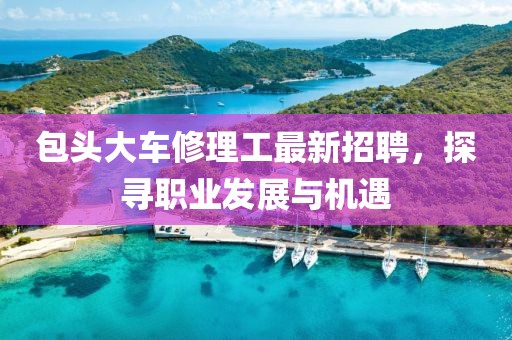 包頭大車修理工最新招聘，探尋職業(yè)發(fā)展與機(jī)遇