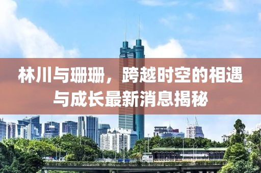 林川與珊珊，跨越時(shí)空的相遇與成長(zhǎng)最新消息揭秘