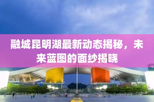 融城昆明湖最新動態(tài)揭秘，未來藍圖的面紗揭曉