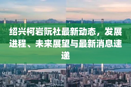 紹興柯巖阮社最新動(dòng)態(tài)，發(fā)展進(jìn)程、未來展望與最新消息速遞