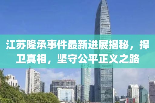 江蘇隆承事件最新進(jìn)展揭秘，捍衛(wèi)真相，堅(jiān)守公平正義之路
