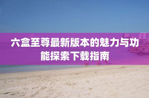 六盒至尊最新版本的魅力與功能探索下載指南