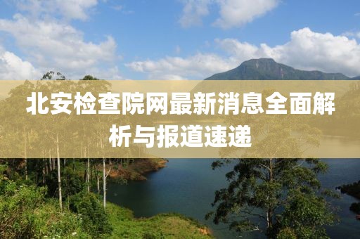 北安檢查院網(wǎng)最新消息全面解析與報道速遞