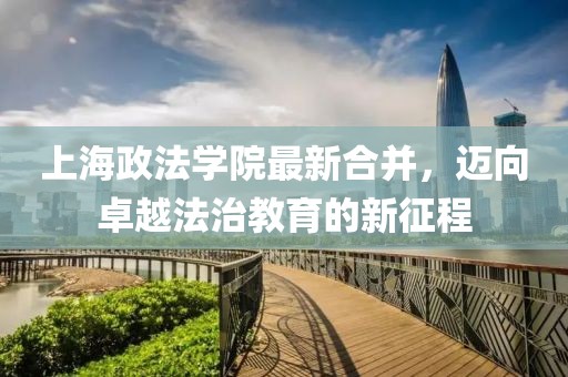 上海政法學(xué)院最新合并，邁向卓越法治教育的新征程