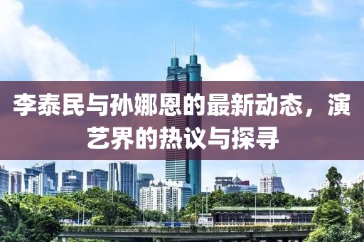 李泰民與孫娜恩的最新動(dòng)態(tài)，演藝界的熱議與探尋