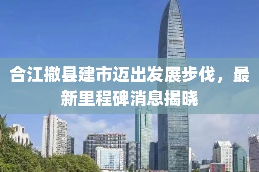 合江撤縣建市邁出發(fā)展步伐，最新里程碑消息揭曉