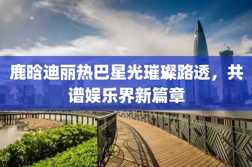 鹿晗迪麗熱巴星光璀璨路透，共譜娛樂界新篇章