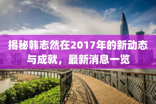 揭秘韓志然在2017年的新動(dòng)態(tài)與成就，最新消息一覽
