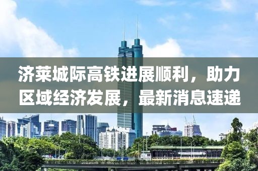 濟(jì)萊城際高鐵進(jìn)展順利，助力區(qū)域經(jīng)濟(jì)發(fā)展，最新消息速遞