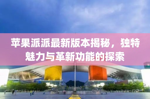 蘋果派派最新版本揭秘，獨特魅力與革新功能的探索