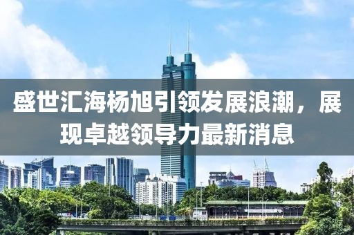 盛世匯海楊旭引領(lǐng)發(fā)展浪潮，展現(xiàn)卓越領(lǐng)導(dǎo)力最新消息