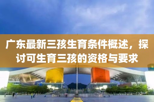 廣東最新三孩生育條件概述，探討可生育三孩的資格與要求