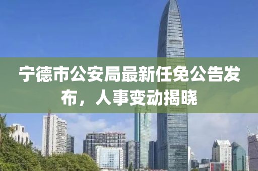 寧德市公安局最新任免公告發(fā)布，人事變動(dòng)揭曉