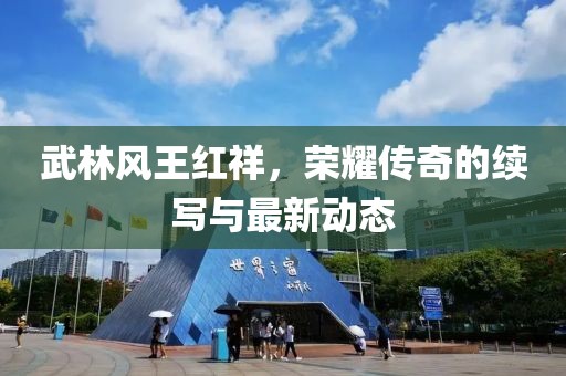 武林風(fēng)王紅祥，榮耀傳奇的續(xù)寫與最新動態(tài)