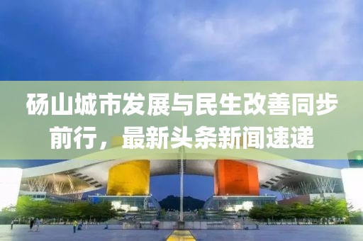 碭山城市發(fā)展與民生改善同步前行，最新頭條新聞速遞