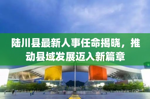 陸川縣最新人事任命揭曉，推動縣域發(fā)展邁入新篇章