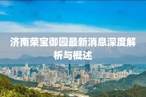 濟南榮寶御園最新消息深度解析與概述