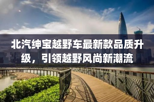 北汽紳寶越野車最新款品質(zhì)升級(jí)，引領(lǐng)越野風(fēng)尚新潮流