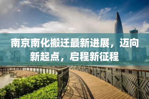 南京南化搬遷最新進(jìn)展，邁向新起點(diǎn)，啟程新征程