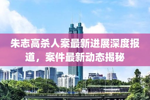 朱志高殺人案最新進(jìn)展深度報道，案件最新動態(tài)揭秘