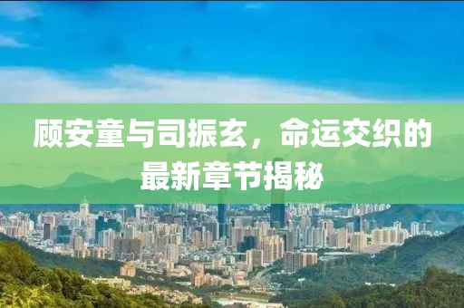 顧安童與司振玄，命運(yùn)交織的最新章節(jié)揭秘