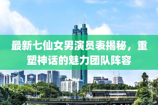 最新七仙女男演員表揭秘，重塑神話的魅力團隊陣容