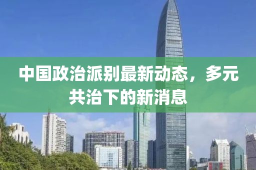 中國政治派別最新動態(tài)，多元共治下的新消息