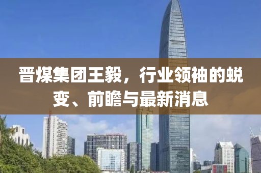 晉煤集團(tuán)王毅，行業(yè)領(lǐng)袖的蛻變、前瞻與最新消息