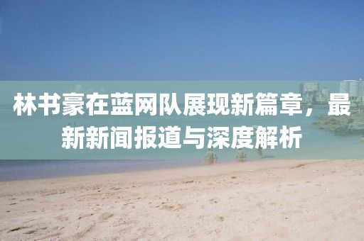 林書豪在藍(lán)網(wǎng)隊(duì)展現(xiàn)新篇章，最新新聞報(bào)道與深度解析