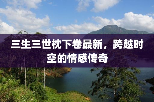 三生三世枕下卷最新，跨越時(shí)空的情感傳奇