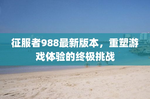 征服者988最新版本，重塑游戲體驗(yàn)的終極挑戰(zhàn)