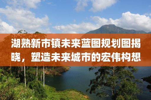 湖熟新市鎮(zhèn)未來藍圖規(guī)劃圖揭曉，塑造未來城市的宏偉構(gòu)想
