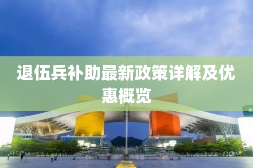 退伍兵補(bǔ)助最新政策詳解及優(yōu)惠概覽