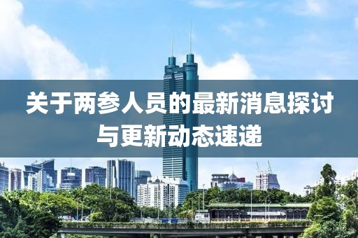 關(guān)于兩參人員的最新消息探討與更新動(dòng)態(tài)速遞