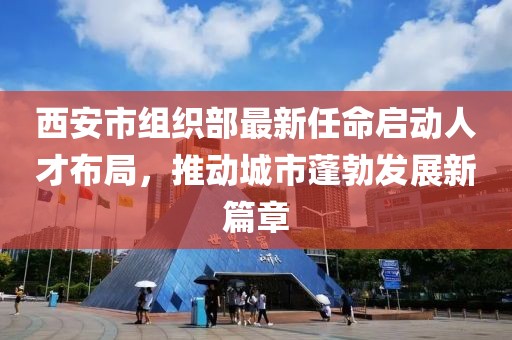 西安市組織部最新任命啟動人才布局，推動城市蓬勃發(fā)展新篇章