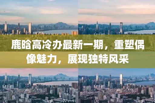 鹿晗高冷辦最新一期，重塑偶像魅力，展現(xiàn)獨特風采