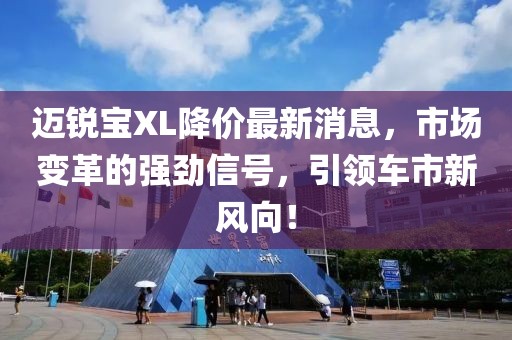 邁銳寶XL降價最新消息，市場變革的強(qiáng)勁信號，引領(lǐng)車市新風(fēng)向！