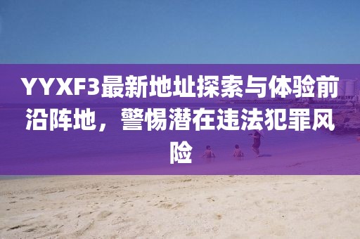 YYXF3最新地址探索與體驗(yàn)前沿陣地，警惕潛在違法犯罪風(fēng)險(xiǎn)