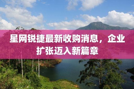 星網(wǎng)銳捷最新收購消息，企業(yè)擴張邁入新篇章