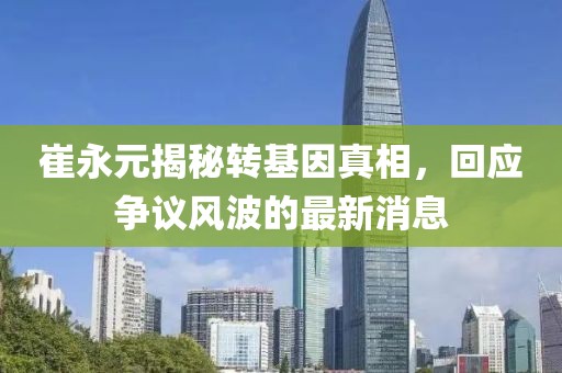 崔永元揭秘轉(zhuǎn)基因真相，回應(yīng)爭議風(fēng)波的最新消息