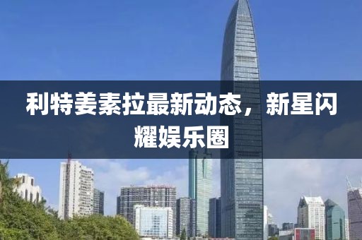 利特姜素拉最新動(dòng)態(tài)，新星閃耀娛樂圈
