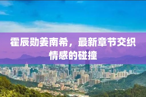 霍辰勛姜南希，最新章節(jié)交織情感的碰撞