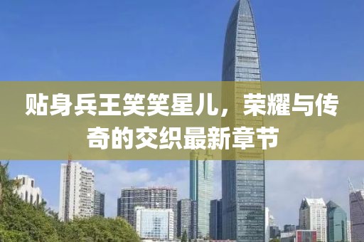 貼身兵王笑笑星兒，榮耀與傳奇的交織最新章節(jié)