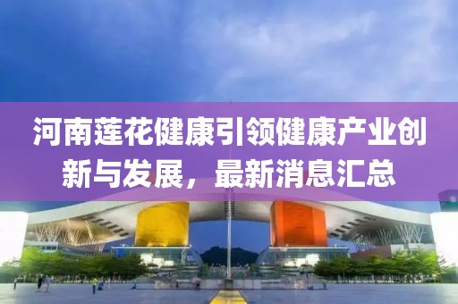 河南蓮花健康引領(lǐng)健康產(chǎn)業(yè)創(chuàng)新與發(fā)展，最新消息匯總