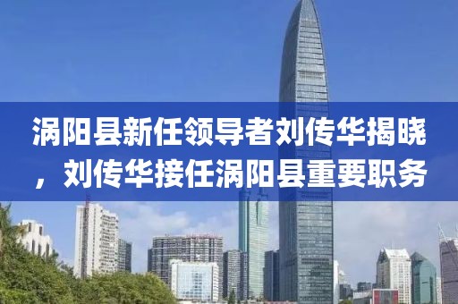 渦陽縣新任領(lǐng)導(dǎo)者劉傳華揭曉，劉傳華接任渦陽縣重要職務(wù)