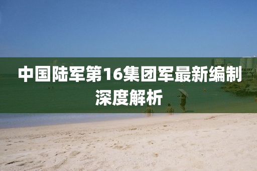 中國(guó)陸軍第16集團(tuán)軍最新編制深度解析